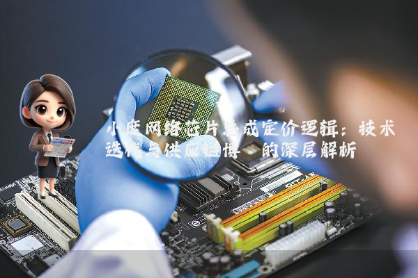 小度网络芯片总成定价逻辑：技术迭代与供应链博弈的深层解析